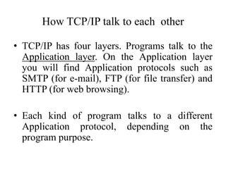 How TCP/IP talk to each other
• TCP/IP has four layers. Programs talk to the
Application layer. On the Application layer
you will find Application protocols such as
SMTP (for e-mail), FTP (for file transfer) and
HTTP (for web browsing).
• Each kind of program talks to a different
Application protocol, depending on the
program purpose.
 