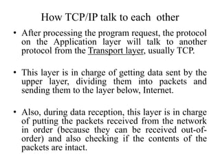 • After processing the program request, the protocol
on the Application layer will talk to another
protocol from the Transport layer, usually TCP.
• This layer is in charge of getting data sent by the
upper layer, dividing them into packets and
sending them to the layer below, Internet.
• Also, during data reception, this layer is in charge
of putting the packets received from the network
in order (because they can be received out-of-
order) and also checking if the contents of the
packets are intact.
How TCP/IP talk to each other
 