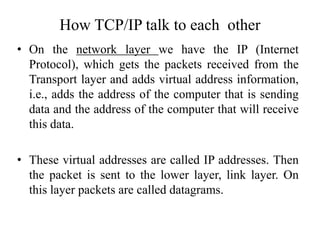 • On the network layer we have the IP (Internet
Protocol), which gets the packets received from the
Transport layer and adds virtual address information,
i.e., adds the address of the computer that is sending
data and the address of the computer that will receive
this data.
• These virtual addresses are called IP addresses. Then
the packet is sent to the lower layer, link layer. On
this layer packets are called datagrams.
How TCP/IP talk to each other
 