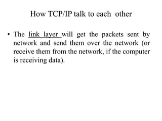 • The link layer will get the packets sent by
network and send them over the network (or
receive them from the network, if the computer
is receiving data).
How TCP/IP talk to each other
 