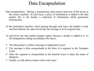 Data encapsulation - During a transmission, data crosses each one of the layers at
the source machine. At each layer, a piece of information is added to the data
packet, this is the header, a collection of information which guarantees
transmission.
At the destination machine, when passing through each layer, the header is read,
and then deleted. So, upon its receipt, the message is in its original state.
At each level, the data packet changes aspect, because a header is added to it, so
the designations change according to the layers:
 The data packet is called a message at Application Layer
 The message is then encapsulated in the form of a segment in the Transport
Layer
 Once the segment is encapsulated in the Internet Layer it takes the name of
datagram
 Finally, we talk about a frame at the Link Layer
Data Encapsulation
 