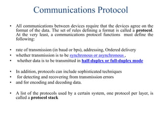 Communications Protocol
• All communications between devices require that the devices agree on the
format of the data. The set of rules defining a format is called a protocol.
At the very least, a communications protocol functions must define the
following:
• rate of transmission (in baud or bps), addressing, Ordered delivery
• whether transmission is to be synchronous or asynchronous ,
• whether data is to be transmitted in half-duplex or full-duplex mode
• In addition, protocols can include sophisticated techniques
• for detecting and recovering from transmission errors
• and for encoding and decoding data.
• A list of the protocols used by a certain system, one protocol per layer, is
called a protocol stack
 