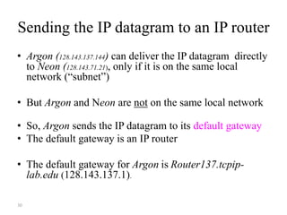 30
Sending the IP datagram to an IP router
• Argon (128.143.137.144) can deliver the IP datagram directly
to Neon (128.143.71.21), only if it is on the same local
network (“subnet”)
• But Argon and Neon are not on the same local network
• So, Argon sends the IP datagram to its default gateway
• The default gateway is an IP router
• The default gateway for Argon is Router137.tcpip-
lab.edu (128.143.137.1).
 