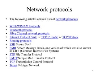 Network protocols
• The following articles contain lists of network protocols
• WIFI/WIMAX Protocols
• Bluetooth protocol
• Fibre Channel network protocols
• Internet Protocol Suite or TCP/IP model or TCP/IP stack
• Routing protocols
• SSH Secure Shell
• SMB Server Message Block, one version of which was also known
as CIFS (Common Internet File System)
• FTP File Transfer Protocol
• SMTP Simple Mail Transfer Protocol
• TCP Transmission Control Protocol
• Telnet Teletype Network
4
 