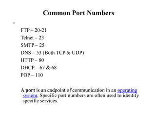 Common Port Numbers

FTP – 20-21
Telnet – 23
SMTP – 25
DNS – 53 (Both TCP & UDP)
HTTP – 80
DHCP – 67 & 68
POP – 110
A port is an endpoint of communication in an operating
system, Specific port numbers are often used to identify
specific services.
 