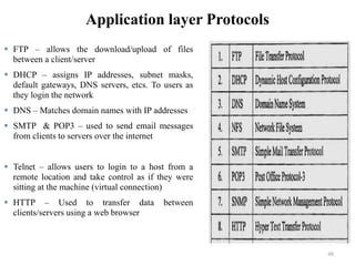 Application layer Protocols
 FTP – allows the download/upload of files
between a client/server
 DHCP – assigns IP addresses, subnet masks,
default gateways, DNS servers, etcs. To users as
they login the network
 DNS – Matches domain names with IP addresses
 SMTP & POP3 – used to send email messages
from clients to servers over the internet
 Telnet – allows users to login to a host from a
remote location and take control as if they were
sitting at the machine (virtual connection)
 HTTP – Used to transfer data between
clients/servers using a web browser
48
 