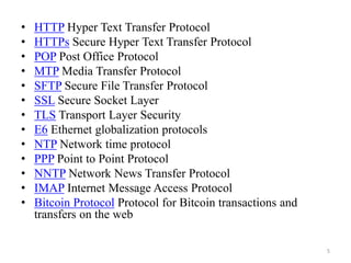 • HTTP Hyper Text Transfer Protocol
• HTTPs Secure Hyper Text Transfer Protocol
• POP Post Office Protocol
• MTP Media Transfer Protocol
• SFTP Secure File Transfer Protocol
• SSL Secure Socket Layer
• TLS Transport Layer Security
• E6 Ethernet globalization protocols
• NTP Network time protocol
• PPP Point to Point Protocol
• NNTP Network News Transfer Protocol
• IMAP Internet Message Access Protocol
• Bitcoin Protocol Protocol for Bitcoin transactions and
transfers on the web
5
 