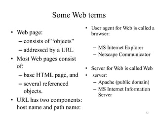 52
Some Web terms
• Web page:
– consists of “objects”
– addressed by a URL
• Most Web pages consist
of:
– base HTML page, and
– several referenced
objects.
• URL has two components:
host name and path name:
• User agent for Web is called a
browser:
– MS Internet Explorer
– Netscape Communicator
• Server for Web is called Web
• server:
– Apache (public domain)
– MS Internet Information
Server
 