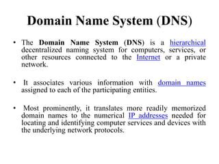 Domain Name System (DNS)
• The Domain Name System (DNS) is a hierarchical
decentralized naming system for computers, services, or
other resources connected to the Internet or a private
network.
• It associates various information with domain names
assigned to each of the participating entities.
• Most prominently, it translates more readily memorized
domain names to the numerical IP addresses needed for
locating and identifying computer services and devices with
the underlying network protocols.
 