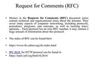 Request for Comments (RFC)
• Memos in the Requests for Comments (RFC) document series
contain technical and organizational notes about the Internet. They
cover many aspects of computer networking, including protocols,
procedures, programs, and concepts, as well as meeting notes,
opinions. . Each protocol has its own RFC number, it may contain a
huge amount of information about this protocol.
• The index of RFC can be found blew
• https://www.rfc-editor.org/rfc-index.html
• RFC 2616 for HTTP protocol can be found in
• https://tools.ietf.org/html/rfc2616
 