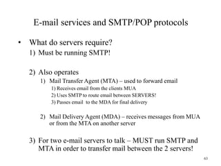 E-mail services and SMTP/POP protocols
• What do servers require?
1) Must be running SMTP!
2) Also operates
1) Mail Transfer Agent (MTA) – used to forward email
1) Receives email from the clients MUA
2) Uses SMTP to route email between SERVERS!
3) Passes email to the MDA for final delivery
2) Mail Delivery Agent (MDA) – receives messages from MUA
or from the MTA on another server
3) For two e-mail servers to talk – MUST run SMTP and
MTA in order to transfer mail between the 2 servers!
63
 