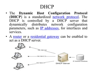 DHCP
• The Dynamic Host Configuration Protocol
(DHCP) is a standardized network protocol. The
DHCP is controlled by a DHCP server that
dynamically distributes network configuration
parameters, such as IP addresses, for interfaces and
services.
• A router or a residential gateway can be enabled to
act as a DHCP server.
65
 