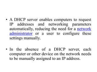 • A DHCP server enables computers to request
IP addresses and networking parameters
automatically, reducing the need for a network
administrator or a user to configure these
settings manually.
• In the absence of a DHCP server, each
computer or other device on the network needs
to be manually assigned to an IP address.
 
