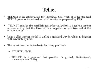 Telnet
• TELNET is an abbreviation for TErminaL NETwork. It is the standard
TCP/IP protocol for virtual terminal service as proposed by ISO.
• TELNET enables the establishment of a connection to a remote system
in such a way that the local terminal appears to be a terminal at the
remote system
• Uses a client/server model to define a standard way in which to interact
with a remote system.
• The telnet protocol is the basis for many protocols
– FTP, HTTP, SMTP.
– TELNET is a protocol that provides “a general, bi-directional,
communications facility.
67
 