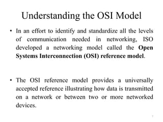 7
Understanding the OSI Model
• In an effort to identify and standardize all the levels
of communication needed in networking, ISO
developed a networking model called the Open
Systems Interconnection (OSI) reference model.
• The OSI reference model provides a universally
accepted reference illustrating how data is transmitted
on a network or between two or more networked
devices.
 