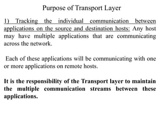 Purpose of Transport Layer
1) Tracking the individual communication between
applications on the source and destination hosts: Any host
may have multiple applications that are communicating
across the network.
Each of these applications will be communicating with one
or more applications on remote hosts.
It is the responsibility of the Transport layer to maintain
the multiple communication streams between these
applications.
 