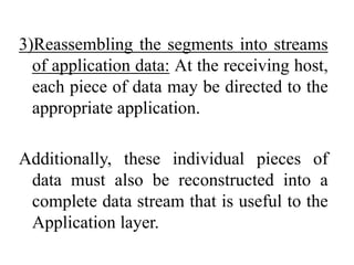 3)Reassembling the segments into streams
of application data: At the receiving host,
each piece of data may be directed to the
appropriate application.
Additionally, these individual pieces of
data must also be reconstructed into a
complete data stream that is useful to the
Application layer.
 