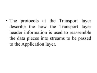• The protocols at the Transport layer
describe the how the Transport layer
header information is used to reassemble
the data pieces into streams to be passed
to the Application layer.
 