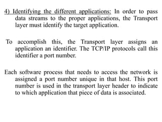 4) Identifying the different applications: In order to pass
data streams to the proper applications, the Transport
layer must identify the target application.
To accomplish this, the Transport layer assigns an
application an identifier. The TCP/IP protocols call this
identifier a port number.
Each software process that needs to access the network is
assigned a port number unique in that host. This port
number is used in the transport layer header to indicate
to which application that piece of data is associated.
 
