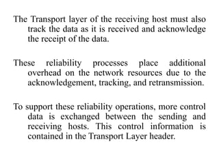 The Transport layer of the receiving host must also
track the data as it is received and acknowledge
the receipt of the data.
These reliability processes place additional
overhead on the network resources due to the
acknowledgement, tracking, and retransmission.
To support these reliability operations, more control
data is exchanged between the sending and
receiving hosts. This control information is
contained in the Transport Layer header.
 