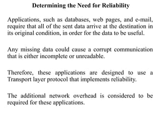 Determining the Need for Reliability
Applications, such as databases, web pages, and e-mail,
require that all of the sent data arrive at the destination in
its original condition, in order for the data to be useful.
Any missing data could cause a corrupt communication
that is either incomplete or unreadable.
Therefore, these applications are designed to use a
Transport layer protocol that implements reliability.
The additional network overhead is considered to be
required for these applications.
 