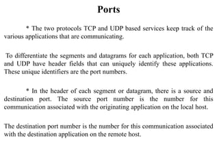 Ports
* The two protocols TCP and UDP based services keep track of the
various applications that are communicating.
To differentiate the segments and datagrams for each application, both TCP
and UDP have header fields that can uniquely identify these applications.
These unique identifiers are the port numbers.
* In the header of each segment or datagram, there is a source and
destination port. The source port number is the number for this
communication associated with the originating application on the local host.
The destination port number is the number for this communication associated
with the destination application on the remote host.
 