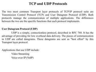 TCP and UDP Protocols
The two most common Transport layer protocols of TCP/IP protocol suite are
Transmission Control Protocol (TCP) and User Datagram Protocol (UDP). Both
protocols manage the communication of multiple applications. The differences
between the two are the specific functions that each protocol implements.
User Datagram Protocol (UDP)
UDP is a simple, connectionless protocol, described in RFC 768. It has the
advantage of providing for low overhead data delivery. The pieces of communication
in UDP are called datagrams. These datagrams are sent as "best effort" by this
Transport layer protocol.
Applications that use UDP include:
Video Streaming
Voice over IP (VoIP)
 