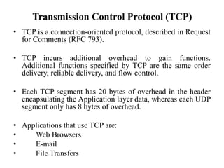 Transmission Control Protocol (TCP)
• TCP is a connection-oriented protocol, described in Request
for Comments (RFC 793).
• TCP incurs additional overhead to gain functions.
Additional functions specified by TCP are the same order
delivery, reliable delivery, and flow control.
• Each TCP segment has 20 bytes of overhead in the header
encapsulating the Application layer data, whereas each UDP
segment only has 8 bytes of overhead.
• Applications that use TCP are:
• Web Browsers
• E-mail
• File Transfers
 
