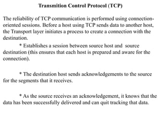Transmition Control Protocol (TCP)
The reliability of TCP communication is performed using connection-
oriented sessions. Before a host using TCP sends data to another host,
the Transport layer initiates a process to create a connection with the
destination.
* Establishes a session between source host and source
destination (this ensures that each host is prepared and aware for the
connection).
* The destination host sends acknowledgements to the source
for the segments that it receives.
* As the source receives an acknowledgement, it knows that the
data has been successfully delivered and can quit tracking that data.
 