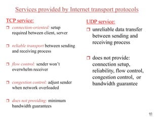 93
Services provided by Internet transport protocols
TCP service:
 connection-oriented: setup
required between client, server
 reliable transport between sending
and receiving process
 flow control: sender won’t
overwhelm receiver
 congestion control: adjust sender
when network overloaded
 does not providing: minimum
bandwidth guarantees
UDP service:
 unreliable data transfer
between sending and
receiving process
 does not provide:
connection setup,
reliability, flow control,
congestion control, or
bandwidth guarantee
93
 