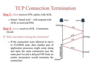 TCP Connection Termination
Step 3: client receives FIN, replies with ACK.
 Enters “timed wait” - will respond with
ACK to received FINs
Step 4: server, receives ACK. Connection
closed.
 Why wait before closing the connection?
 If the connection were allowed to move
to CLOSED state, then another pair of
application processes might come along
and open the same connection (use the
same port #s) and a delayed FIN from an
earlier incarnation would terminate the
connection.
client server
closing
closing
closedtimedwait
closed
 