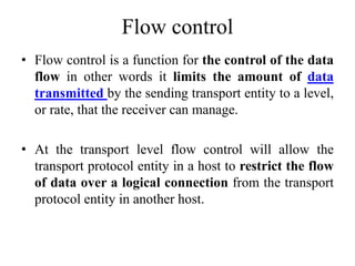 Flow control
• Flow control is a function for the control of the data
flow in other words it limits the amount of data
transmitted by the sending transport entity to a level,
or rate, that the receiver can manage.
• At the transport level flow control will allow the
transport protocol entity in a host to restrict the flow
of data over a logical connection from the transport
protocol entity in another host.
 