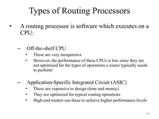 Types of Routing Processors
• A routing processor is software which executes on a
CPU:
– Off-the-shelf CPU
• These are very inexpensive
• However, the performance of these CPUs is low since they are
not optimized for the types of operations a router typically needs
to perform’
– Application-Specific Integrated Circuit (ASIC)
• These are expensive to design (time and money)
• They are optimized for typical routing operations
• High-end routers use these to achieve higher performance levels
100
 