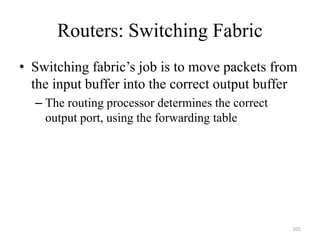 Routers: Switching Fabric
• Switching fabric’s job is to move packets from
the input buffer into the correct output buffer
– The routing processor determines the correct
output port, using the forwarding table
101
 