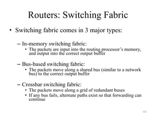 Routers: Switching Fabric
• Switching fabric comes in 3 major types:
– In-memory switching fabric:
• The packets are input into the routing processor’s memory,
and output into the correct output buffer
– Bus-based switching fabric:
• The packets move along a shared bus (similar to a network
bus) to the correct output buffer
– Crossbar switching fabric:
• The packets move along a grid of redundant buses
• If any bus fails, alternate paths exist so that forwarding can
continue
102
 