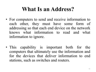 What Is an Address?
• For computers to send and receive information to
each other, they must have some form of
addressing so that each end device on the network
knows what information to read and what
information to ignore.
• This capability is important both for the
computers that ultimately use the information and
for the devices that deliver information to end
stations, such as switches and routers.
11
 