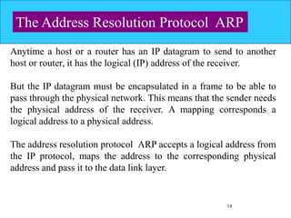 14
The Address Resolution Protocol ARP
Anytime a host or a router has an IP datagram to send to another
host or router, it has the logical (IP) address of the receiver.
But the IP datagram must be encapsulated in a frame to be able to
pass through the physical network. This means that the sender needs
the physical address of the receiver. A mapping corresponds a
logical address to a physical address.
The address resolution protocol ARP accepts a logical address from
the IP protocol, maps the address to the corresponding physical
address and pass it to the data link layer.
 