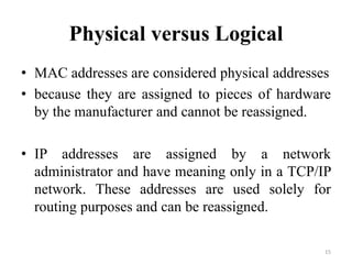 Physical versus Logical
• MAC addresses are considered physical addresses
• because they are assigned to pieces of hardware
by the manufacturer and cannot be reassigned.
• IP addresses are assigned by a network
administrator and have meaning only in a TCP/IP
network. These addresses are used solely for
routing purposes and can be reassigned.
15
 