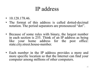 IP address
• 10.128.178.46.
• The format of this address is called dotted-decimal
notation. The period separators are pronounced “dot”.
• Because of some rules with binary, the largest number
in each section is 255. Think of an IP address as being
like your home address for the post office:
state.city.street.house-number.
• Each number in the IP address provides a more and
more specific location so that the Internet can find your
computer among millions of other computers.
20
 