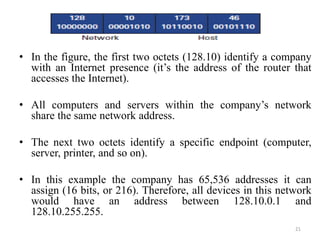 • In the figure, the first two octets (128.10) identify a company
with an Internet presence (it’s the address of the router that
accesses the Internet).
• All computers and servers within the company’s network
share the same network address.
• The next two octets identify a specific endpoint (computer,
server, printer, and so on).
• In this example the company has 65,536 addresses it can
assign (16 bits, or 216). Therefore, all devices in this network
would have an address between 128.10.0.1 and
128.10.255.255.
21
 