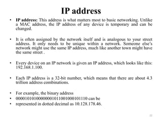 IP address
• IP address: This address is what matters most to basic networking. Unlike
a MAC address, the IP address of any device is temporary and can be
changed.
• It is often assigned by the network itself and is analogous to your street
address. It only needs to be unique within a network. Someone else’s
network might use the same IP address, much like another town might have
the same street .
• Every device on an IP network is given an IP address, which looks like this:
192.168.1.100.
• Each IP address is a 32-bit number, which means that there are about 4.3
trillion address combinations.
• For example, the binary address
• 00001010100000001011001000101110 can be
• represented in dotted decimal as 10.128.178.46.
22
 