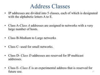 Address Classes
• IP addresses are divided into 5 classes, each of which is designated
with the alphabetic letters A to E.
• Class A-Class A addresses are assigned to networks with a very
large number of hosts.
• Class B-Medium to Large networks
• Class C- used for small networks.
• Class D- Class D addresses are reserved for IP multicast
addresses.
• Class E- Class E is an experimental address that is reserved for
future use. 27
 
