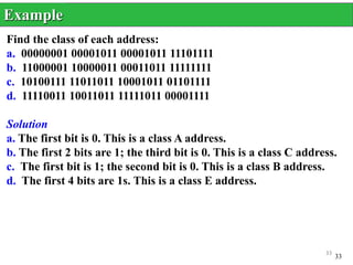 33
Find the class of each address:
a. 00000001 00001011 00001011 11101111
b. 11000001 10000011 00011011 11111111
c. 10100111 11011011 10001011 01101111
d. 11110011 10011011 11111011 00001111
Solution
a. The first bit is 0. This is a class A address.
b. The first 2 bits are 1; the third bit is 0. This is a class C address.
c. The first bit is 1; the second bit is 0. This is a class B address.
d. The first 4 bits are 1s. This is a class E address.
Example
33
 