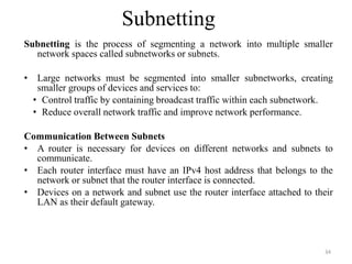 Subnetting
Subnetting is the process of segmenting a network into multiple smaller
network spaces called subnetworks or subnets.
• Large networks must be segmented into smaller subnetworks, creating
smaller groups of devices and services to:
• Control traffic by containing broadcast traffic within each subnetwork.
• Reduce overall network traffic and improve network performance.
Communication Between Subnets
• A router is necessary for devices on different networks and subnets to
communicate.
• Each router interface must have an IPv4 host address that belongs to the
network or subnet that the router interface is connected.
• Devices on a network and subnet use the router interface attached to their
LAN as their default gateway.
34
 