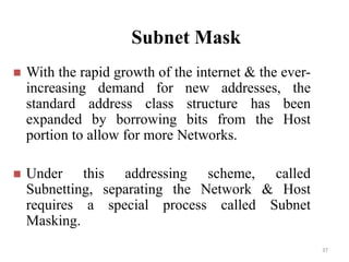 Subnet Mask
 With the rapid growth of the internet & the ever-
increasing demand for new addresses, the
standard address class structure has been
expanded by borrowing bits from the Host
portion to allow for more Networks.
 Under this addressing scheme, called
Subnetting, separating the Network & Host
requires a special process called Subnet
Masking.
37
 