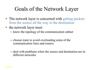 Page 4
Goals of the Network Layer
• The network layer is concerned with getting packets
from the source all the way to the destination
• the network layer must
– know the topology of the communication subnet
– choose route to avoid overloading some of the
communication lines and routers
– deal with problems when the source and destination are in
different networks
 