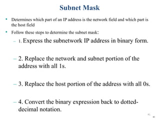 41
Subnet Mask
• Determines which part of an IP address is the network field and which part is
the host field
• Follow these steps to determine the subnet mask:
– 1. Express the subnetwork IP address in binary form.
– 2. Replace the network and subnet portion of the
address with all 1s.
– 3. Replace the host portion of the address with all 0s.
– 4. Convert the binary expression back to dotted-
decimal notation.
41
 