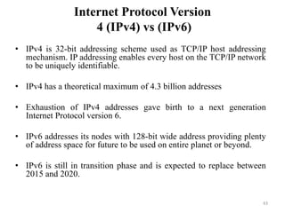 Internet Protocol Version
4 (IPv4) vs (IPv6)
• IPv4 is 32-bit addressing scheme used as TCP/IP host addressing
mechanism. IP addressing enables every host on the TCP/IP network
to be uniquely identifiable.
• IPv4 has a theoretical maximum of 4.3 billion addresses
• Exhaustion of IPv4 addresses gave birth to a next generation
Internet Protocol version 6.
• IPv6 addresses its nodes with 128-bit wide address providing plenty
of address space for future to be used on entire planet or beyond.
• IPv6 is still in transition phase and is expected to replace between
2015 and 2020.
43
 