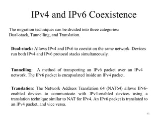 IPv4 and IPv6 Coexistence
The migration techniques can be divided into three categories:
Dual-stack, Tunnelling, and Translation.
Dual-stack: Allows IPv4 and IPv6 to coexist on the same network. Devices
run both IPv4 and IPv6 protocol stacks simultaneously.
Tunnelling: A method of transporting an IPv6 packet over an IPv4
network. The IPv6 packet is encapsulated inside an IPv4 packet.
Translation: The Network Address Translation 64 (NAT64) allows IPv6-
enabled devices to communicate with IPv4-enabled devices using a
translation technique similar to NAT for IPv4. An IPv6 packet is translated to
an IPv4 packet, and vice versa.
45
 