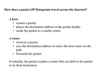 How does a packet (IP Datagram) travel across the Internet?
A host:
• creates a packet
• places the destination address in the packet header
• sends the packet to a nearby router
A router
• receives a packet
• uses the destination address to select the next router on the
path
• forwards the packet
Eventually, the packet reaches a router that can deliver the packet
to its final destination
 